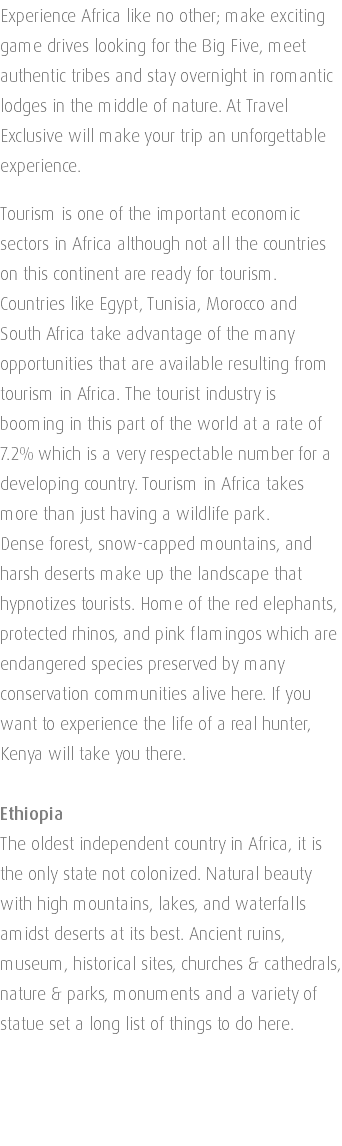 Experience Africa like no other; make exciting game drives looking for the Big Five, meet authentic tribes and stay overnight in romantic lodges in the middle of nature. At Travel Exclusive will make your trip an unforgettable experience. Tourism is one of the important economic sectors in Africa although not all the countries on this continent are ready for tourism. Countries like Egypt, Tunisia, Morocco and South Africa take advantage of the many opportunities that are available resulting from tourism in Africa. The tourist industry is booming in this part of the world at a rate of 7.2% which is a very respectable number for a developing country. Tourism in Africa takes more than just having a wildlife park. Dense forest, snow-capped mountains, and harsh deserts make up the landscape that hypnotizes tourists. Home of the red elephants, protected rhinos, and pink flamingos which are endangered species preserved by many conservation communities alive here. If you want to experience the life of a real hunter, Kenya will take you there. Ethiopia The oldest independent country in Africa, it is the only state not colonized. Natural beauty with high mountains, lakes, and waterfalls amidst deserts at its best. Ancient ruins, museum, historical sites, churches & cathedrals, nature & parks, monuments and a variety of statue set a long list of things to do here. 