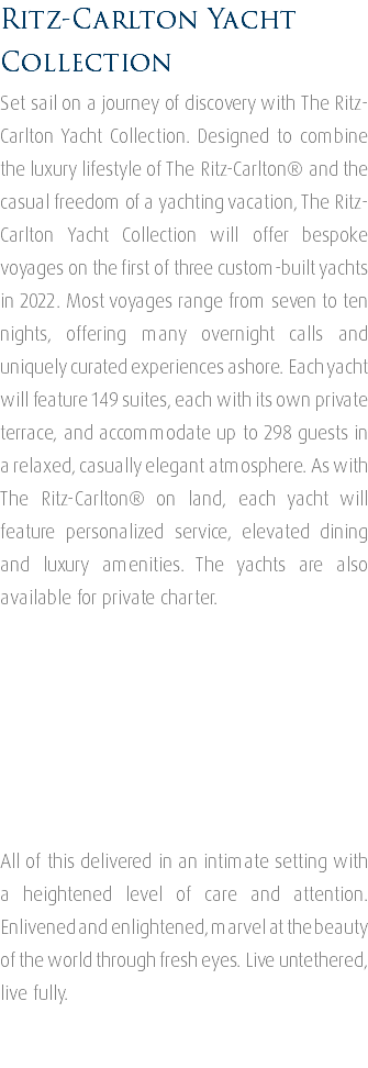 Ritz-Carlton Yacht Collection Set sail on a journey of discovery with The Ritz-Carlton Yacht Collection. Designed to combine the luxury lifestyle of The Ritz-Carlton® and the casual freedom of a yachting vacation, The Ritz-Carlton Yacht Collection will offer bespoke voyages on the first of three custom-built yachts in 2022. Most voyages range from seven to ten nights, offering many overnight calls and uniquely curated experiences ashore. Each yacht will feature 149 suites, each with its own private terrace, and accommodate up to 298 guests in a relaxed, casually elegant atmosphere. As with The Ritz-Carlton® on land, each yacht will feature personalized service, elevated dining and luxury amenities. The yachts are also available for private charter. All of this delivered in an intimate setting with a heightened level of care and attention. Enlivened and enlightened, marvel at the beauty of the world through fresh eyes. Live untethered, live fully. 