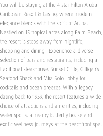 You will be staying at the 4 star Hilton Aruba Caribbean Resort & Casino, where modern elegance blends with the spirit of Aruba. Nestled on 15 tropical acres along Palm Beach, the resort is steps away from nightlife, shopping and dining. Experience a diverse selection of bars and restaurants, including a traditional steakhouse, Sunset Grille, Gilligan’s Seafood Shack and Mira Solo Lobby for cocktails and ocean breezes. With a legacy dating back to 1959, the resort features a wide choice of attractions and amenities, including water sports, a nearby butterfly house and exotic wellness journeys at the beachfront spa. 