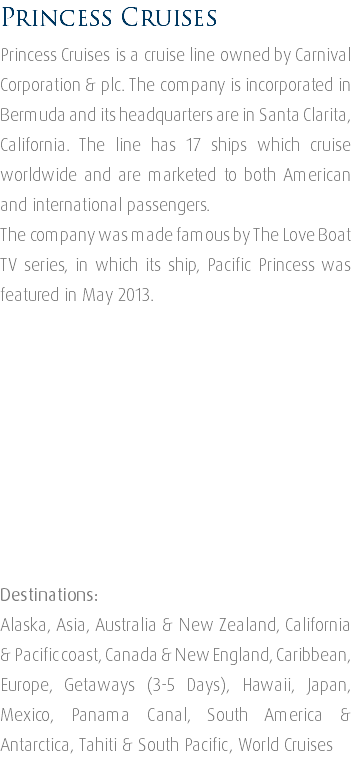 Princess Cruises Princess Cruises is a cruise line owned by Carnival Corporation & plc. The company is incorporated in Bermuda and its headquarters are in Santa Clarita, California. The line has 17 ships which cruise worldwide and are marketed to both American and international passengers. The company was made famous by The Love Boat TV series, in which its ship, Pacific Princess was featured in May 2013. Destinations: Alaska, Asia, Australia & New Zealand, California & Pacific coast, Canada & New England, Caribbean, Europe, Getaways (3-5 Days), Hawaii, Japan, Mexico, Panama Canal, South America & Antarctica, Tahiti & South Pacific, World Cruises 