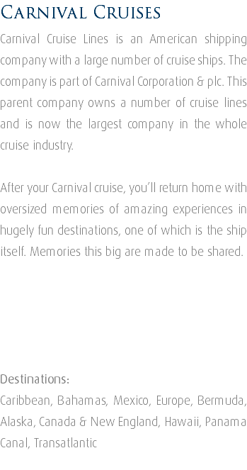 Carnival Cruises Carnival Cruise Lines is an American shipping company with a large number of cruise ships. The company is part of Carnival Corporation & plc. This parent company owns a number of cruise lines and is now the largest company in the whole cruise industry. After your Carnival cruise, you’ll return home with oversized memories of amazing experiences in hugely fun destinations, one of which is the ship itself. Memories this big are made to be shared. Destinations: Caribbean, Bahamas, Mexico, Europe, Bermuda, Alaska, Canada & New England, Hawaii, Panama Canal, Transatlantic 