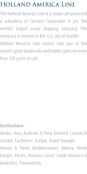 Holland America Line The Holland-America Line is a cruise company and a subsidiary of Carnival Corporation & plc, the world's largest cruise shipping company. The company is located in the U.S. city of Seattle Holland America Line cruises take you to the world's great landmarks and hidden gems in more than 425 ports of call. Destinations: Alaska, Asia, Australia & New Zealand, Canada & London, Caribbean, Europe, Grand Voyages Hawaii & Tahiti, Mediterranean, Mexico, North Europe, Pacific, Panama Canal, South America & Antarctica, Transatlantic 