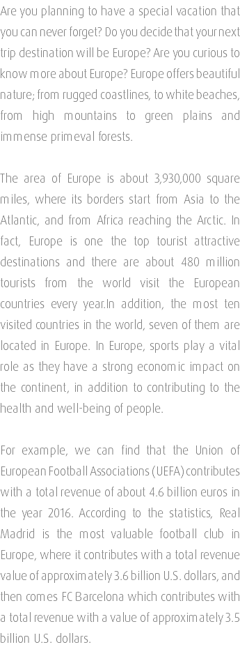 Are you planning to have a special vacation that you can never forget? Do you decide that your next trip destination will be Europe? Are you curious to know more about Europe? Europe offers beautiful nature; from rugged coastlines, to white beaches, from high mountains to green plains and immense primeval forests. The area of Europe is about 3,930,000 square miles, where its borders start from Asia to the Atlantic, and from Africa reaching the Arctic. In fact, Europe is one the top tourist attractive destinations and there are about 480 million tourists from the world visit the European countries every year.In addition, the most ten visited countries in the world, seven of them are located in Europe. In Europe, sports play a vital role as they have a strong economic impact on the continent, in addition to contributing to the health and well-being of people. For example, we can find that the Union of European Football Associations (UEFA) contributes with a total revenue of about 4.6 billion euros in the year 2016. According to the statistics, Real Madrid is the most valuable football club in Europe, where it contributes with a total revenue value of approximately 3.6 billion U.S. dollars, and then comes FC Barcelona which contributes with a total revenue with a value of approximately 3.5 billion U.S. dollars. 
