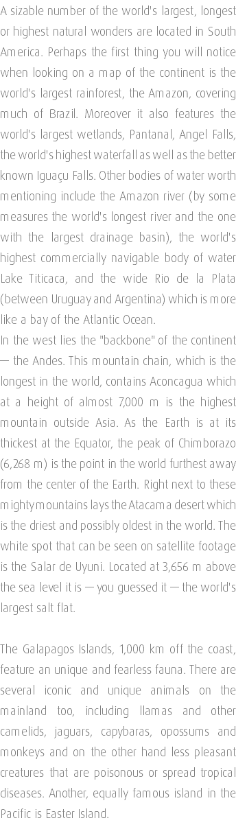 A sizable number of the world's largest, longest or highest natural wonders are located in South America. Perhaps the first thing you will notice when looking on a map of the continent is the world's largest rainforest, the Amazon, covering much of Brazil. Moreover it also features the world's largest wetlands, Pantanal, Angel Falls, the world's highest waterfall as well as the better known Iguaçu Falls. Other bodies of water worth mentioning include the Amazon river (by some measures the world's longest river and the one with the largest drainage basin), the world's highest commercially navigable body of water Lake Titicaca, and the wide Rio de la Plata (between Uruguay and Argentina) which is more like a bay of the Atlantic Ocean. In the west lies the "backbone" of the continent — the Andes. This mountain chain, which is the longest in the world, contains Aconcagua which at a height of almost 7,000 m is the highest mountain outside Asia. As the Earth is at its thickest at the Equator, the peak of Chimborazo (6,268 m) is the point in the world furthest away from the center of the Earth. Right next to these mighty mountains lays the Atacama desert which is the driest and possibly oldest in the world. The white spot that can be seen on satellite footage is the Salar de Uyuni. Located at 3,656 m above the sea level it is — you guessed it — the world's largest salt flat. The Galapagos Islands, 1,000 km off the coast, feature an unique and fearless fauna. There are several iconic and unique animals on the mainland too, including llamas and other camelids, jaguars, capybaras, opossums and monkeys and on the other hand less pleasant creatures that are poisonous or spread tropical diseases. Another, equally famous island in the Pacific is Easter Island. 