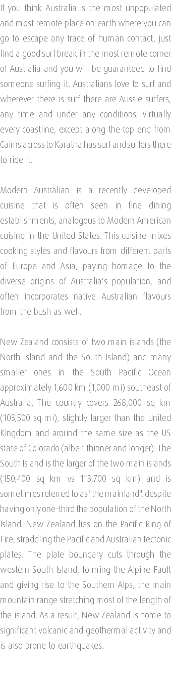 If you think Australia is the most unpopulated and most remote place on earth where you can go to escape any trace of human contact, just find a good surf break in the most remote corner of Australia and you will be guaranteed to find someone surfing it. Australians love to surf and wherever there is surf there are Aussie surfers, any time and under any conditions. Virtually every coastline, except along the top end from Cairns across to Karatha has surf and surfers there to ride it. Modern Australian is a recently developed cuisine that is often seen in fine dining establishments, analogous to Modern American cuisine in the United States. This cuisine mixes cooking styles and flavours from different parts of Europe and Asia, paying homage to the diverse origins of Australia's population, and often incorporates native Australian flavours from the bush as well. New Zealand consists of two main islands (the North Island and the South Island) and many smaller ones in the South Pacific Ocean approximately 1,600 km (1,000 mi) southeast of Australia. The country covers 268,000 sq km (103,500 sq mi), slightly larger than the United Kingdom and around the same size as the US state of Colorado (albeit thinner and longer). The South Island is the larger of the two main islands (150,400 sq km vs 113,700 sq km) and is sometimes referred to as "the mainland", despite having only one-third the population of the North Island. New Zealand lies on the Pacific Ring of Fire, straddling the Pacific and Australian tectonic plates. The plate boundary cuts through the western South Island, forming the Alpine Fault and giving rise to the Southern Alps, the main mountain range stretching most of the length of the island. As a result, New Zealand is home to significant volcanic and geothermal activity and is also prone to earthquakes. 