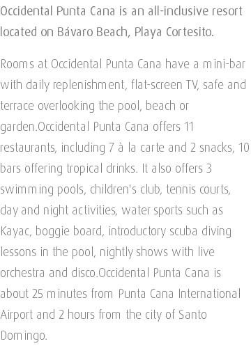 Occidental Punta Cana is an all-inclusive resort located on Bávaro Beach, Playa Cortesito. Rooms at Occidental Punta Cana have a mini-bar with daily replenishment, flat-screen TV, safe and terrace overlooking the pool, beach or garden.Occidental Punta Cana offers 11 restaurants, including 7 à la carte and 2 snacks, 10 bars offering tropical drinks. It also offers 3 swimming pools, children's club, tennis courts, day and night activities, water sports such as Kayac, boggie board, introductory scuba diving lessons in the pool, nightly shows with live orchestra and disco.Occidental Punta Cana is about 25 minutes from Punta Cana International Airport and 2 hours from the city of Santo Domingo. 
