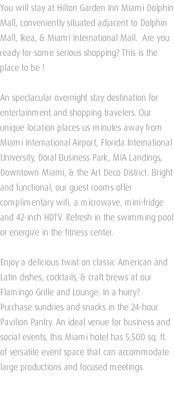 You will stay at Hilton Garden Inn Miami Dolphin Mall, conveniently situated adjacent to Dolphin Mall, Ikea, & Miami International Mall. Are you ready for some serious shopping? This is the place to be ! An spectacular overnight stay destination for entertainment and shopping travelers. Our unique location places us minutes away from Miami International Airport, Florida International University, Doral Business Park, MIA Landings, Downtown Miami, & the Art Deco District. Bright and functional, our guest rooms offer complimentary wifi, a microwave, mini-fridge and 42-inch HDTV. Refresh in the swimming pool or energize in the fitness center. Enjoy a delicious twist on classic American and Latin dishes, cocktails, & craft brews at our Flamingo Grille and Lounge. In a hurry? Purchase sundries and snacks in the 24-hour Pavilion Pantry. An ideal venue for business and social events, this Miami hotel has 5,500 sq. ft. of versatile event space that can accommodate large productions and focused meetings. 