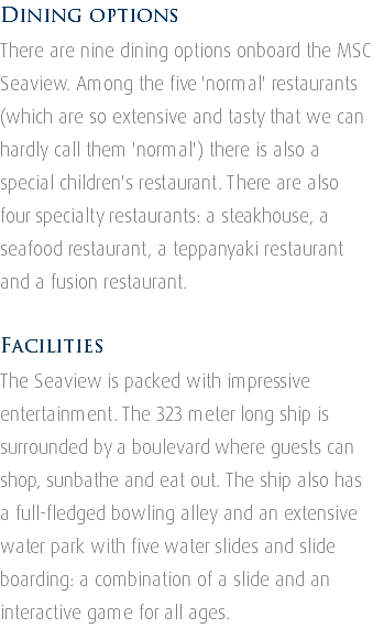 Dining options There are nine dining options onboard the MSC Seaview. Among the five 'normal' restaurants (which are so extensive and tasty that we can hardly call them 'normal') there is also a special children's restaurant. There are also four specialty restaurants: a steakhouse, a seafood restaurant, a teppanyaki restaurant and a fusion restaurant. Facilities The Seaview is packed with impressive entertainment. The 323 meter long ship is surrounded by a boulevard where guests can shop, sunbathe and eat out. The ship also has a full-fledged bowling alley and an extensive water park with five water slides and slide boarding: a combination of a slide and an interactive game for all ages.